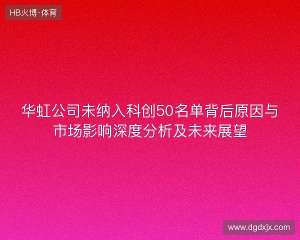 华虹公司未纳入科创50名单背后原因与市场影响深度分析及未来展望