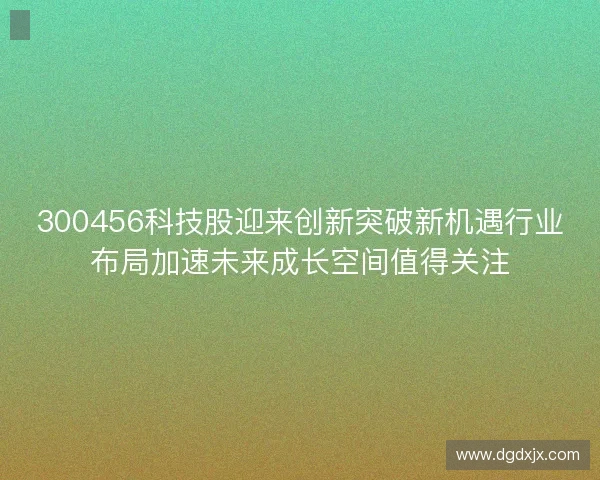 300456科技股迎来创新突破新机遇行业布局加速未来成长空间值得关注